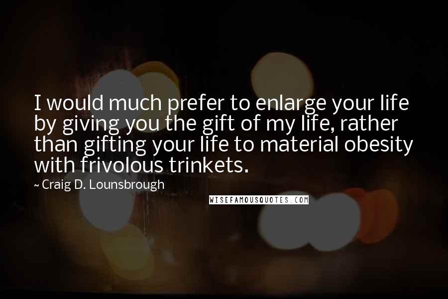 Craig D. Lounsbrough Quotes: I would much prefer to enlarge your life by giving you the gift of my life, rather than gifting your life to material obesity with frivolous trinkets.