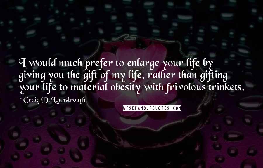 Craig D. Lounsbrough Quotes: I would much prefer to enlarge your life by giving you the gift of my life, rather than gifting your life to material obesity with frivolous trinkets.