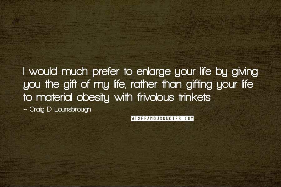 Craig D. Lounsbrough Quotes: I would much prefer to enlarge your life by giving you the gift of my life, rather than gifting your life to material obesity with frivolous trinkets.