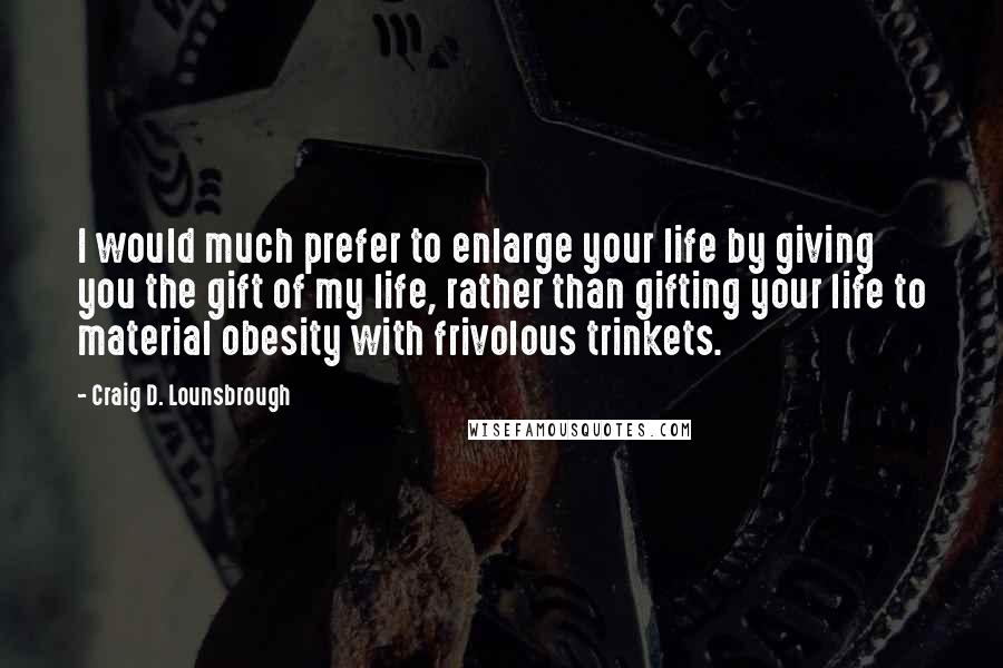 Craig D. Lounsbrough Quotes: I would much prefer to enlarge your life by giving you the gift of my life, rather than gifting your life to material obesity with frivolous trinkets.