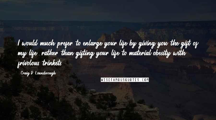 Craig D. Lounsbrough Quotes: I would much prefer to enlarge your life by giving you the gift of my life, rather than gifting your life to material obesity with frivolous trinkets.