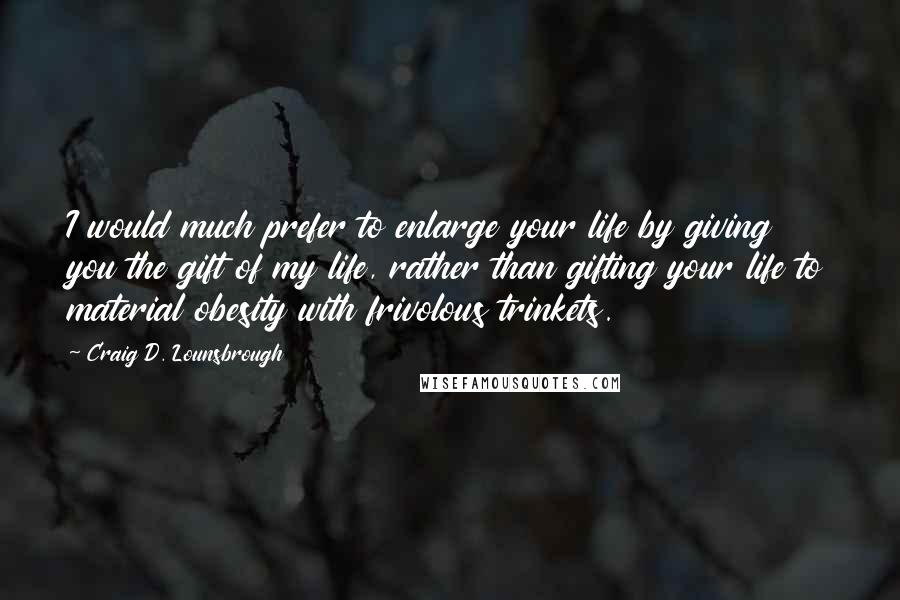 Craig D. Lounsbrough Quotes: I would much prefer to enlarge your life by giving you the gift of my life, rather than gifting your life to material obesity with frivolous trinkets.