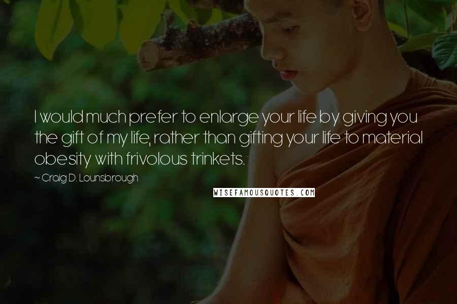 Craig D. Lounsbrough Quotes: I would much prefer to enlarge your life by giving you the gift of my life, rather than gifting your life to material obesity with frivolous trinkets.
