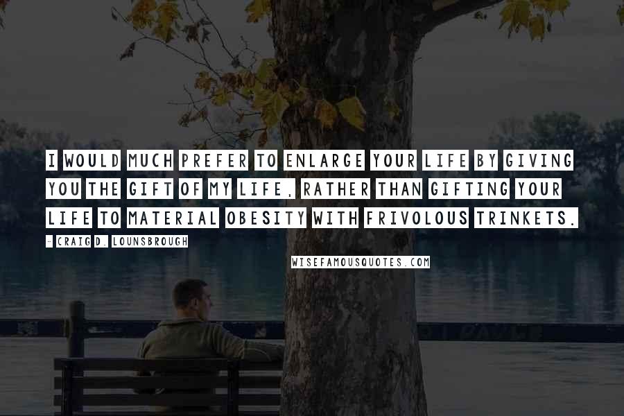 Craig D. Lounsbrough Quotes: I would much prefer to enlarge your life by giving you the gift of my life, rather than gifting your life to material obesity with frivolous trinkets.