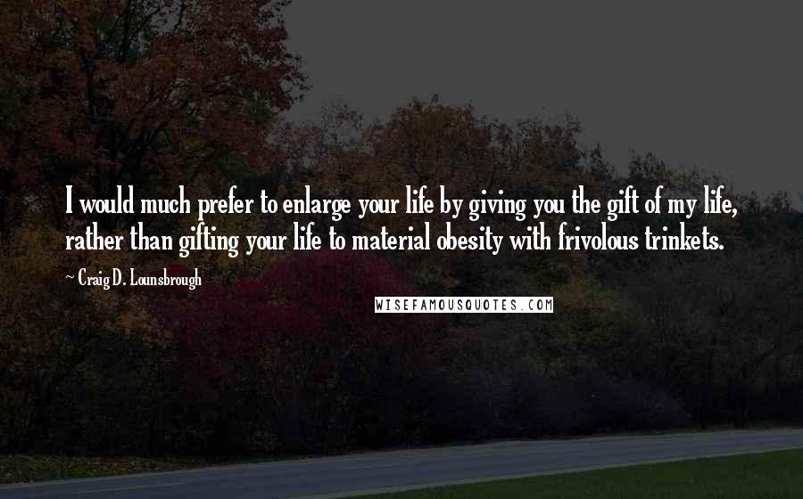 Craig D. Lounsbrough Quotes: I would much prefer to enlarge your life by giving you the gift of my life, rather than gifting your life to material obesity with frivolous trinkets.