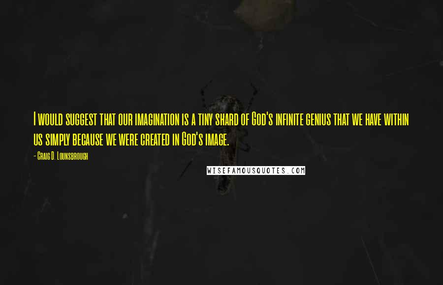 Craig D. Lounsbrough Quotes: I would suggest that our imagination is a tiny shard of God's infinite genius that we have within us simply because we were created in God's image.