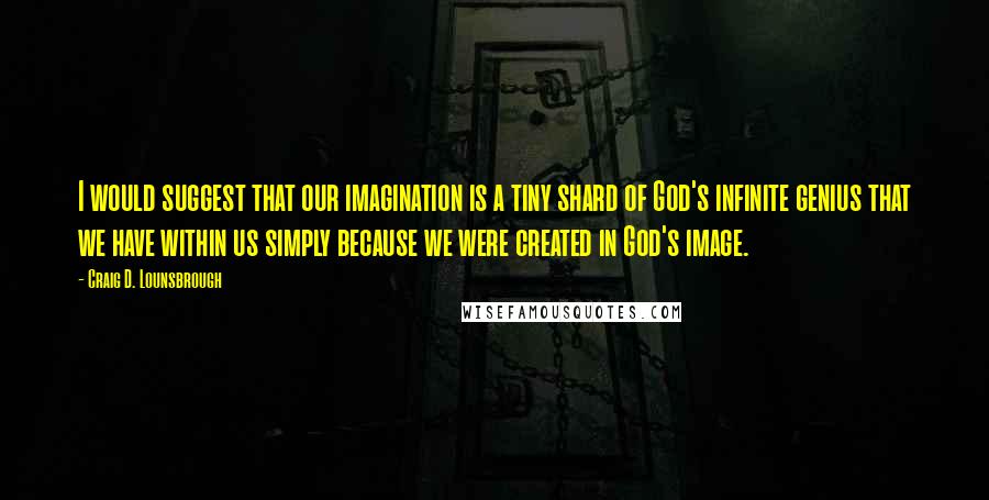 Craig D. Lounsbrough Quotes: I would suggest that our imagination is a tiny shard of God's infinite genius that we have within us simply because we were created in God's image.