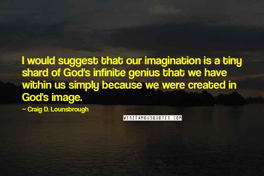 Craig D. Lounsbrough Quotes: I would suggest that our imagination is a tiny shard of God's infinite genius that we have within us simply because we were created in God's image.