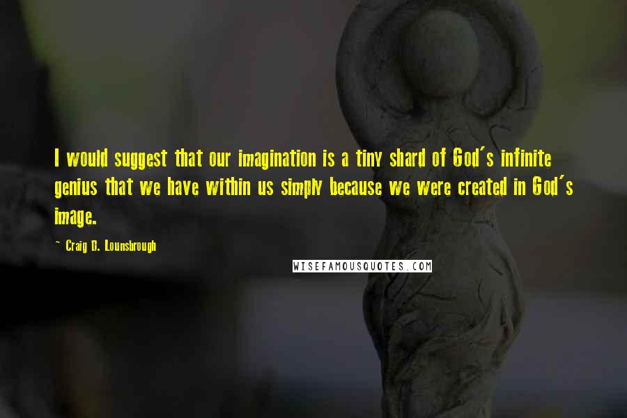 Craig D. Lounsbrough Quotes: I would suggest that our imagination is a tiny shard of God's infinite genius that we have within us simply because we were created in God's image.