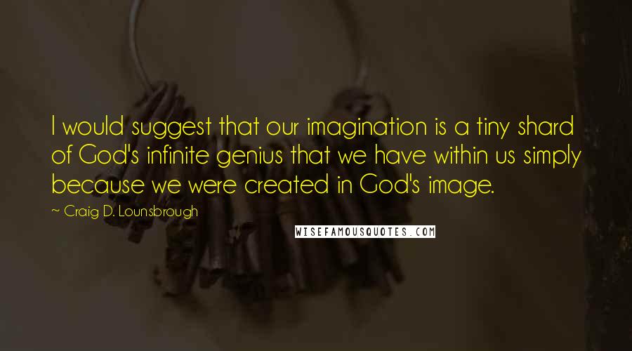 Craig D. Lounsbrough Quotes: I would suggest that our imagination is a tiny shard of God's infinite genius that we have within us simply because we were created in God's image.