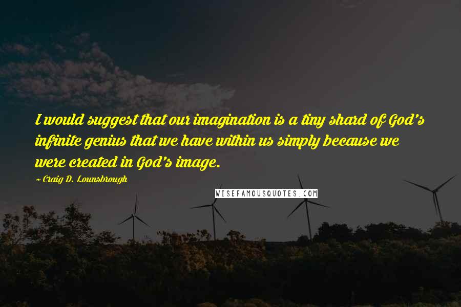 Craig D. Lounsbrough Quotes: I would suggest that our imagination is a tiny shard of God's infinite genius that we have within us simply because we were created in God's image.