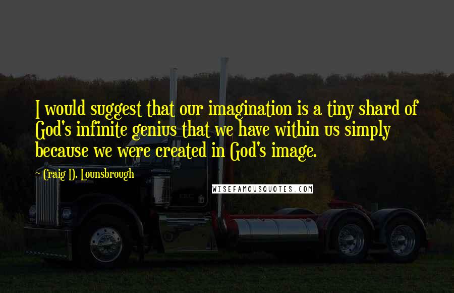 Craig D. Lounsbrough Quotes: I would suggest that our imagination is a tiny shard of God's infinite genius that we have within us simply because we were created in God's image.