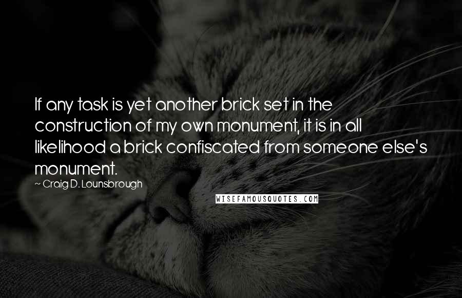 Craig D. Lounsbrough Quotes: If any task is yet another brick set in the construction of my own monument, it is in all likelihood a brick confiscated from someone else's monument.