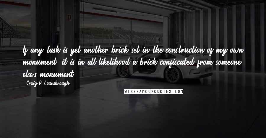 Craig D. Lounsbrough Quotes: If any task is yet another brick set in the construction of my own monument, it is in all likelihood a brick confiscated from someone else's monument.