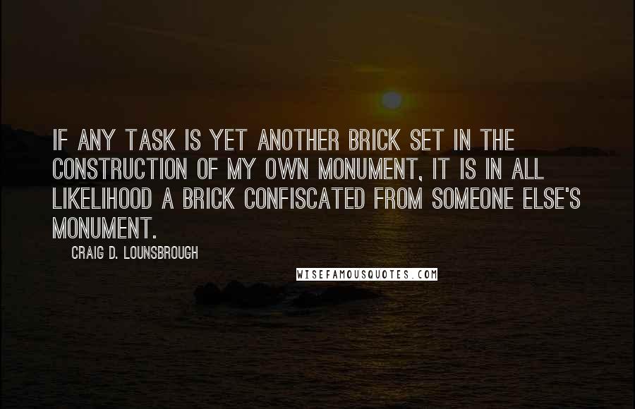 Craig D. Lounsbrough Quotes: If any task is yet another brick set in the construction of my own monument, it is in all likelihood a brick confiscated from someone else's monument.
