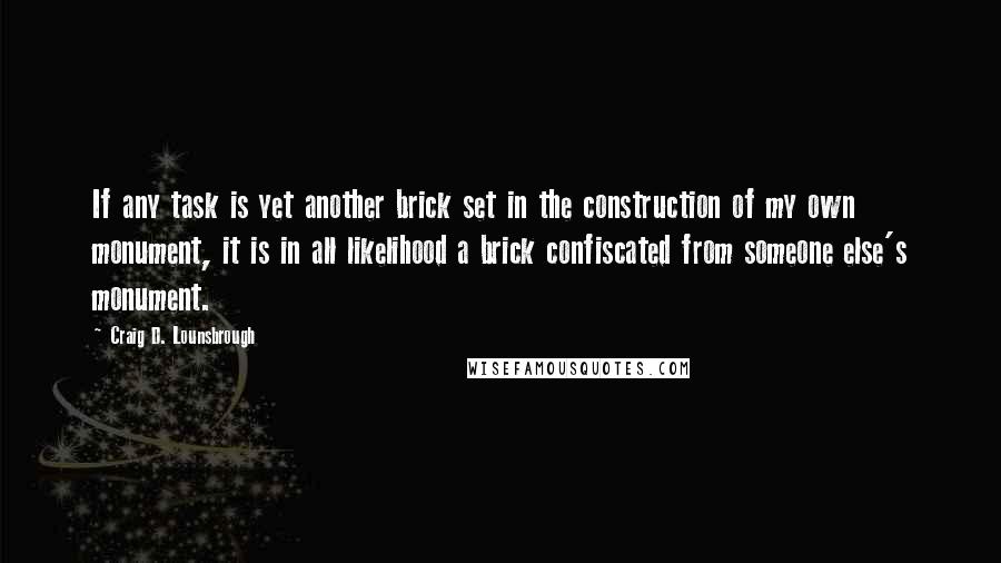 Craig D. Lounsbrough Quotes: If any task is yet another brick set in the construction of my own monument, it is in all likelihood a brick confiscated from someone else's monument.