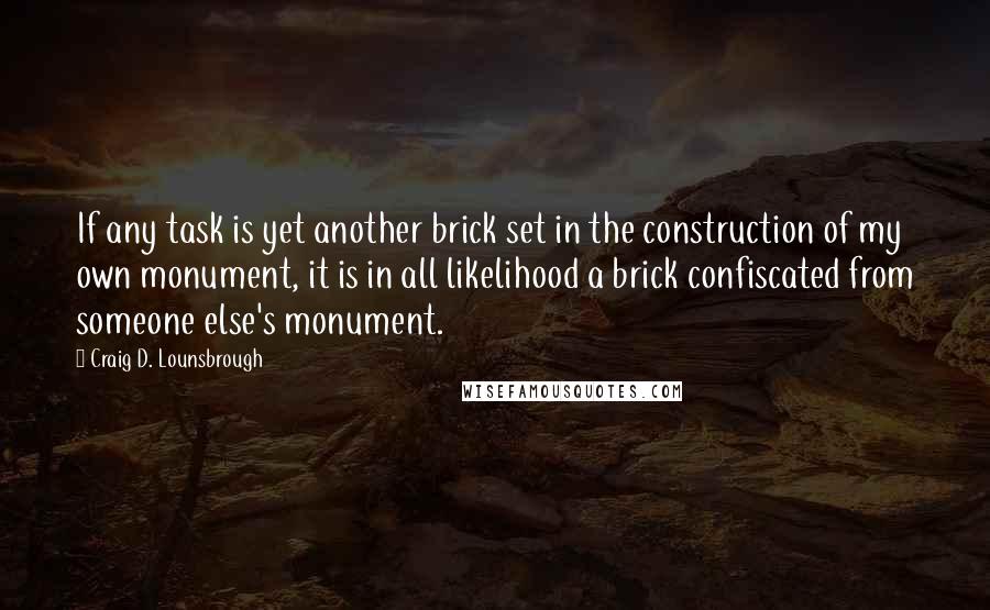 Craig D. Lounsbrough Quotes: If any task is yet another brick set in the construction of my own monument, it is in all likelihood a brick confiscated from someone else's monument.