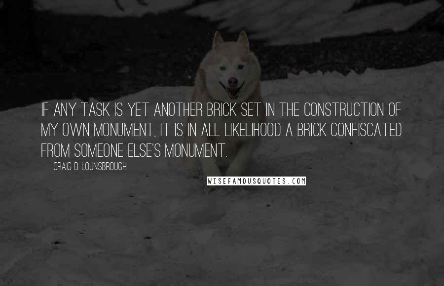 Craig D. Lounsbrough Quotes: If any task is yet another brick set in the construction of my own monument, it is in all likelihood a brick confiscated from someone else's monument.