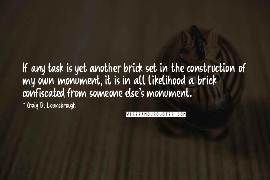 Craig D. Lounsbrough Quotes: If any task is yet another brick set in the construction of my own monument, it is in all likelihood a brick confiscated from someone else's monument.