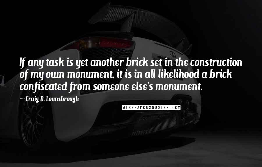 Craig D. Lounsbrough Quotes: If any task is yet another brick set in the construction of my own monument, it is in all likelihood a brick confiscated from someone else's monument.