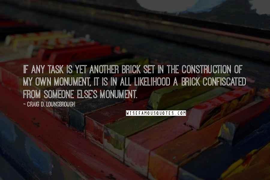 Craig D. Lounsbrough Quotes: If any task is yet another brick set in the construction of my own monument, it is in all likelihood a brick confiscated from someone else's monument.