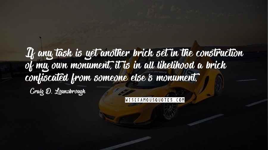 Craig D. Lounsbrough Quotes: If any task is yet another brick set in the construction of my own monument, it is in all likelihood a brick confiscated from someone else's monument.