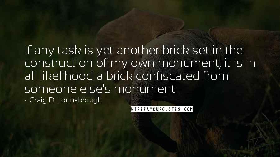 Craig D. Lounsbrough Quotes: If any task is yet another brick set in the construction of my own monument, it is in all likelihood a brick confiscated from someone else's monument.