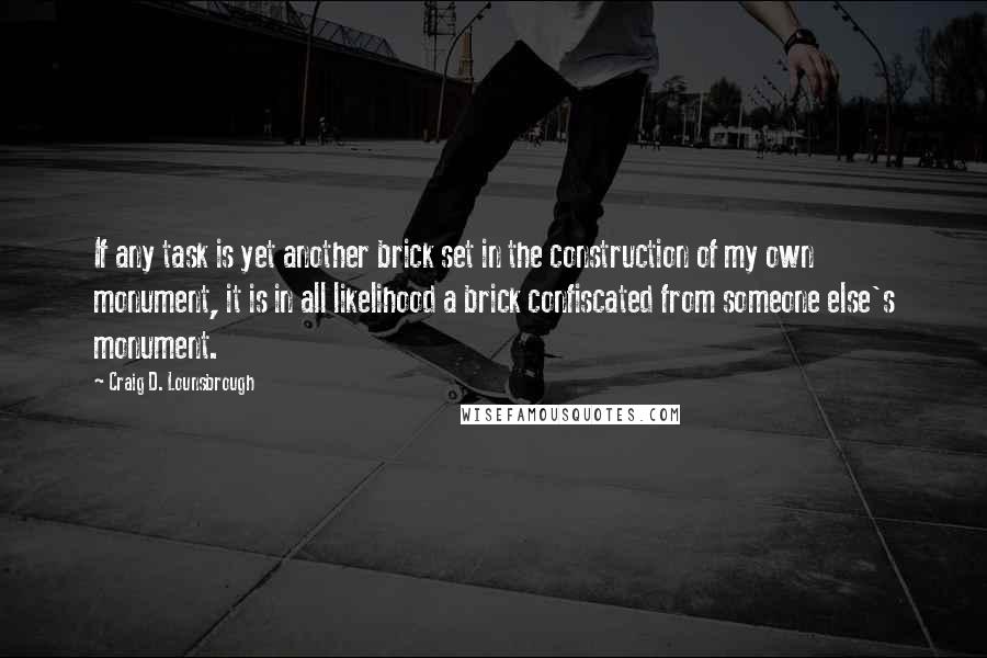 Craig D. Lounsbrough Quotes: If any task is yet another brick set in the construction of my own monument, it is in all likelihood a brick confiscated from someone else's monument.