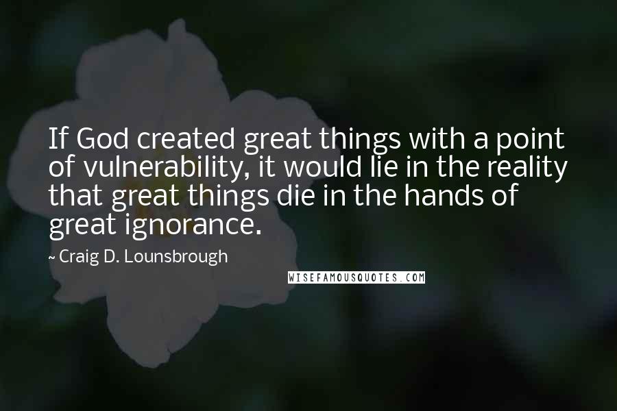 Craig D. Lounsbrough Quotes: If God created great things with a point of vulnerability, it would lie in the reality that great things die in the hands of great ignorance.