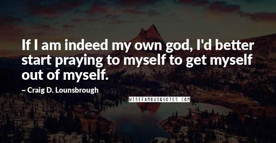 Craig D. Lounsbrough Quotes: If I am indeed my own god, I'd better start praying to myself to get myself out of myself.