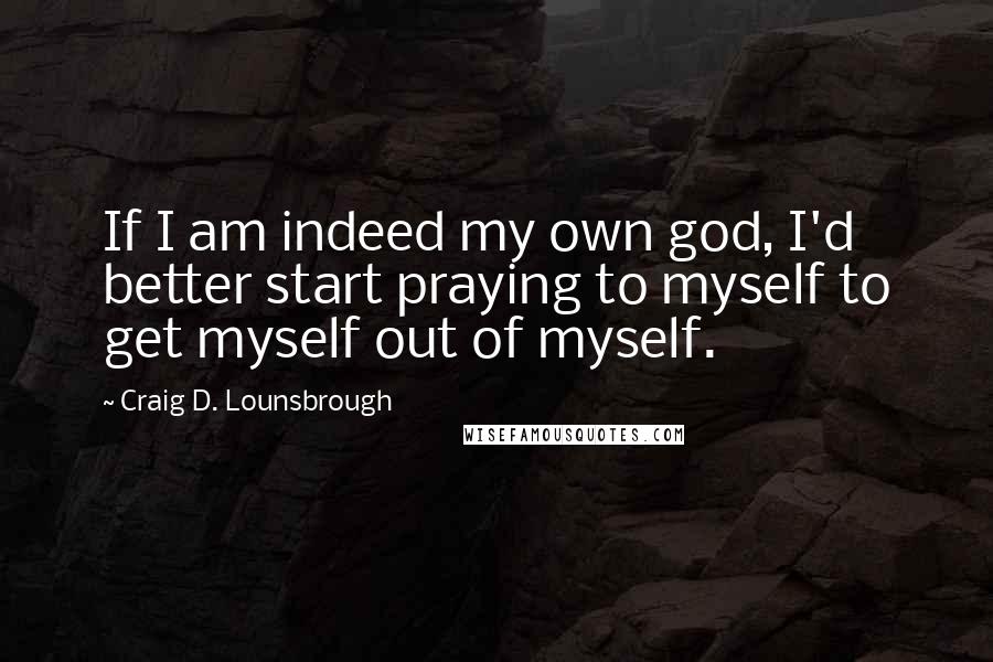 Craig D. Lounsbrough Quotes: If I am indeed my own god, I'd better start praying to myself to get myself out of myself.