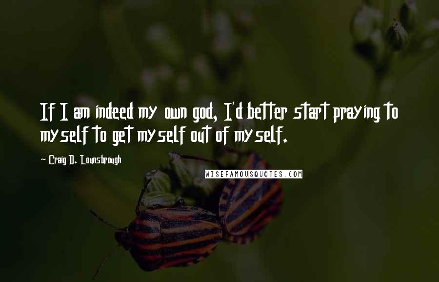 Craig D. Lounsbrough Quotes: If I am indeed my own god, I'd better start praying to myself to get myself out of myself.