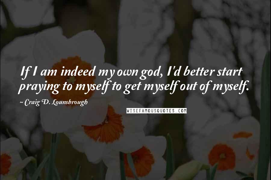 Craig D. Lounsbrough Quotes: If I am indeed my own god, I'd better start praying to myself to get myself out of myself.