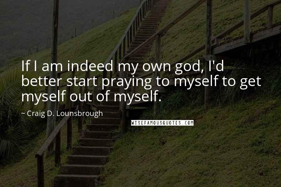 Craig D. Lounsbrough Quotes: If I am indeed my own god, I'd better start praying to myself to get myself out of myself.