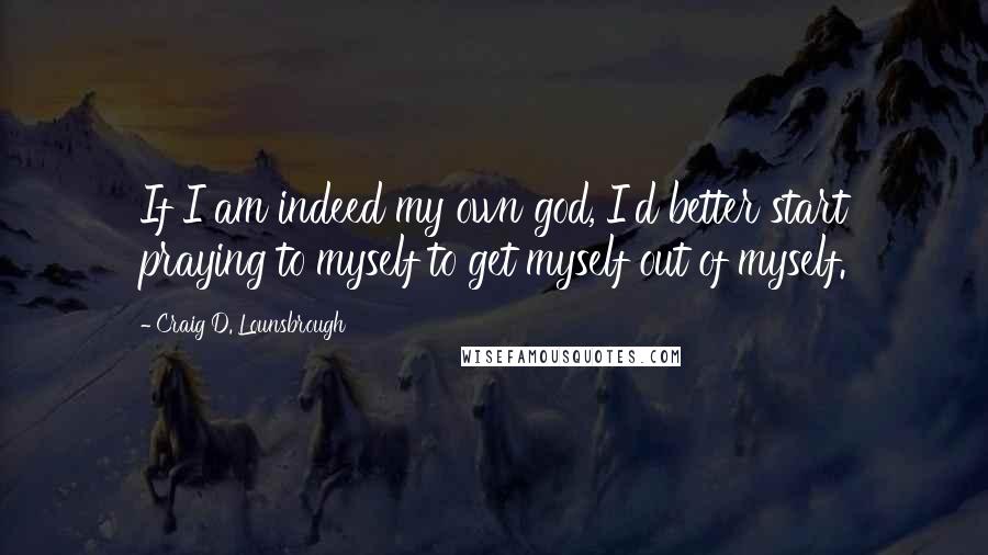 Craig D. Lounsbrough Quotes: If I am indeed my own god, I'd better start praying to myself to get myself out of myself.