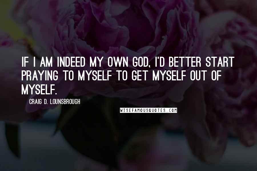 Craig D. Lounsbrough Quotes: If I am indeed my own god, I'd better start praying to myself to get myself out of myself.