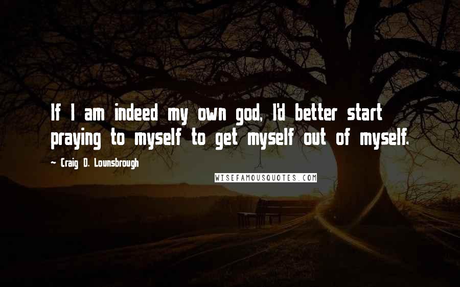 Craig D. Lounsbrough Quotes: If I am indeed my own god, I'd better start praying to myself to get myself out of myself.
