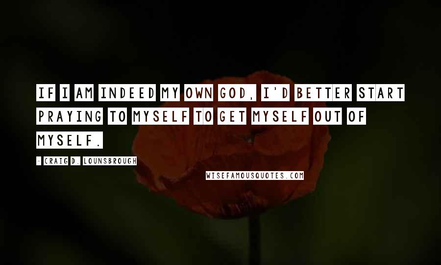 Craig D. Lounsbrough Quotes: If I am indeed my own god, I'd better start praying to myself to get myself out of myself.