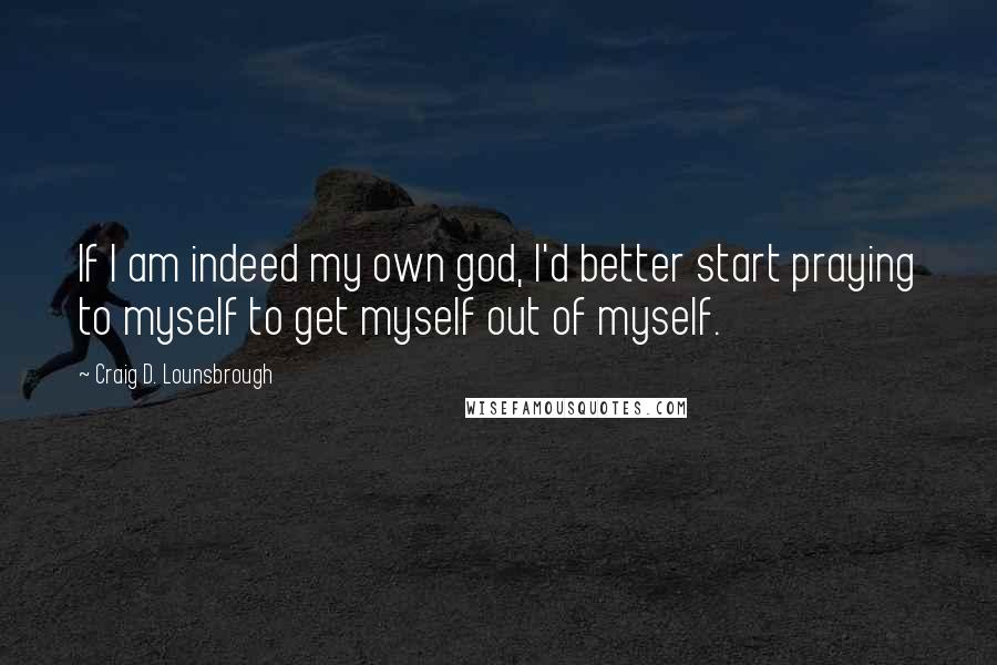 Craig D. Lounsbrough Quotes: If I am indeed my own god, I'd better start praying to myself to get myself out of myself.