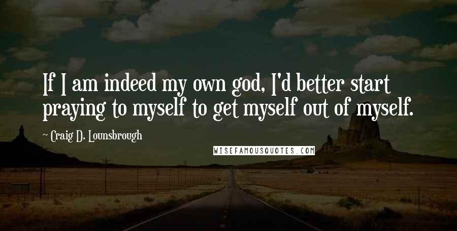 Craig D. Lounsbrough Quotes: If I am indeed my own god, I'd better start praying to myself to get myself out of myself.