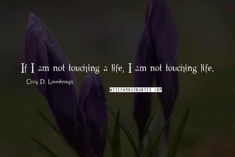 Craig D. Lounsbrough Quotes: If I am not touching a life, I am not touching life.