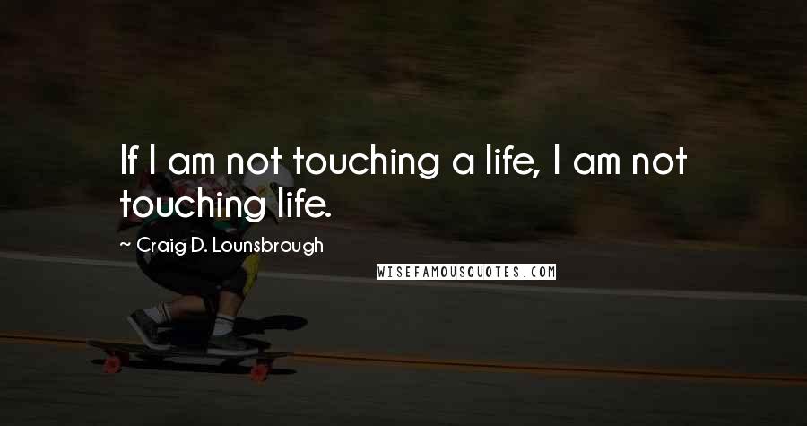 Craig D. Lounsbrough Quotes: If I am not touching a life, I am not touching life.