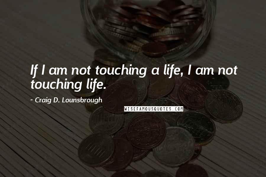 Craig D. Lounsbrough Quotes: If I am not touching a life, I am not touching life.