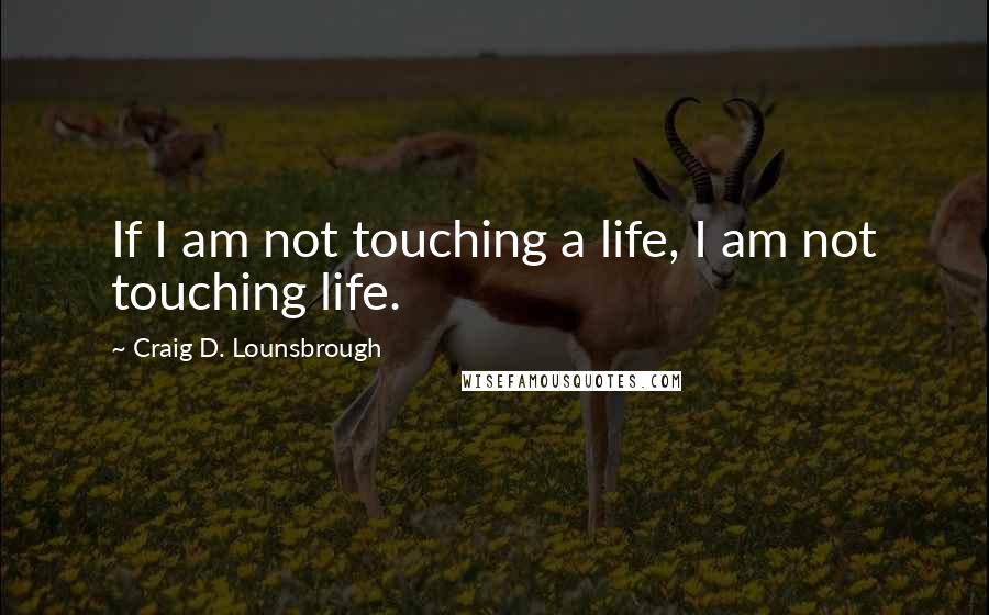 Craig D. Lounsbrough Quotes: If I am not touching a life, I am not touching life.