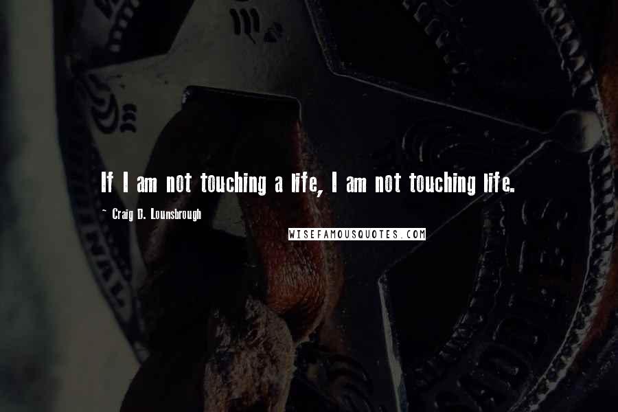Craig D. Lounsbrough Quotes: If I am not touching a life, I am not touching life.