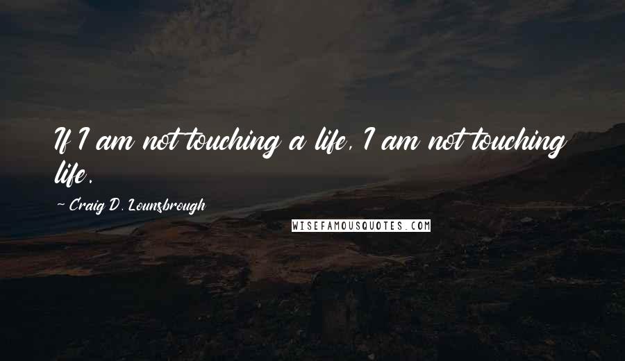 Craig D. Lounsbrough Quotes: If I am not touching a life, I am not touching life.