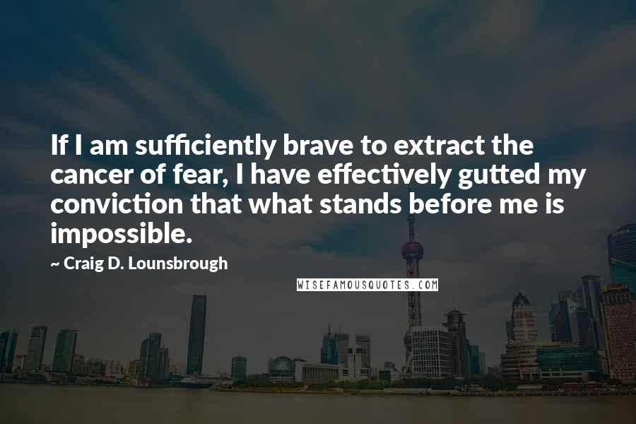 Craig D. Lounsbrough Quotes: If I am sufficiently brave to extract the cancer of fear, I have effectively gutted my conviction that what stands before me is impossible.