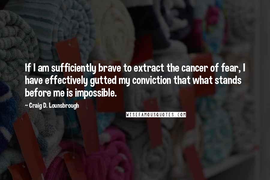 Craig D. Lounsbrough Quotes: If I am sufficiently brave to extract the cancer of fear, I have effectively gutted my conviction that what stands before me is impossible.