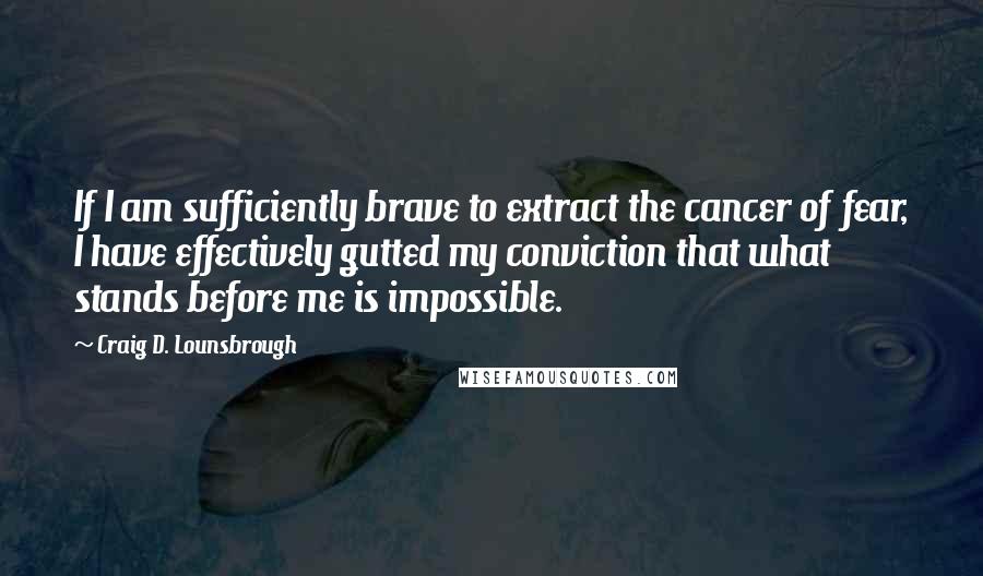 Craig D. Lounsbrough Quotes: If I am sufficiently brave to extract the cancer of fear, I have effectively gutted my conviction that what stands before me is impossible.