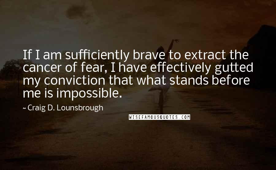 Craig D. Lounsbrough Quotes: If I am sufficiently brave to extract the cancer of fear, I have effectively gutted my conviction that what stands before me is impossible.